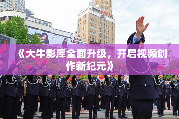 《大牛影库全面升级，开启视频创作新纪元》