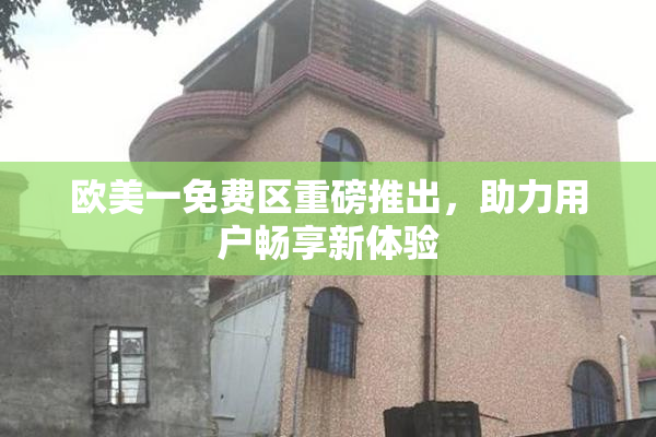 欧美一免费区重磅推出，助力用户畅享新体验