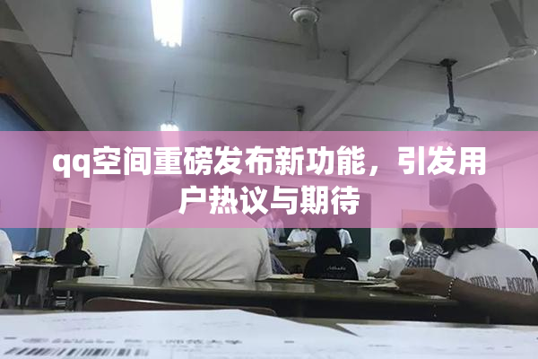 qq空间重磅发布新功能，引发用户热议与期待