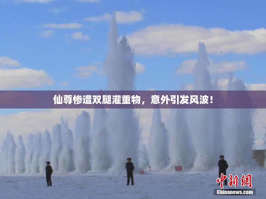 仙尊惨遭双腿灌重物，意外引发风波！