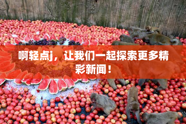 啊轻点j，让我们一起探索更多精彩新闻！