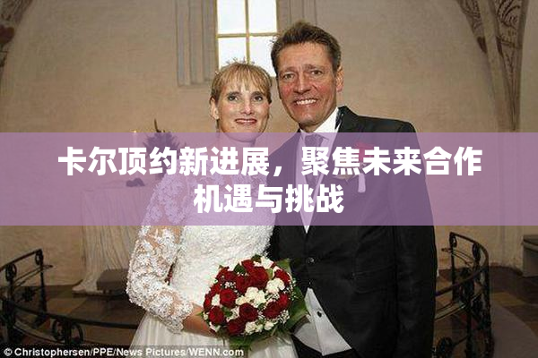 卡尔顶约新进展，聚焦未来合作机遇与挑战