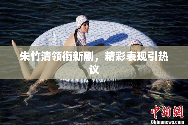 朱竹清领衔新剧，精彩表现引热议