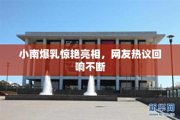 小南爆乳惊艳亮相，网友热议回响不断
