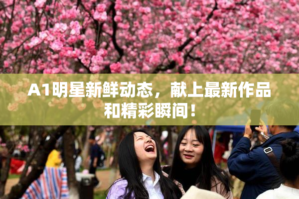 A1明星新鲜动态，献上最新作品和精彩瞬间！