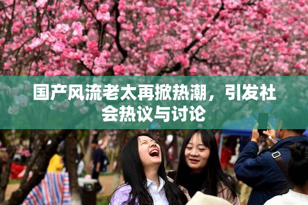 国产风流老太再掀热潮，引发社会热议与讨论