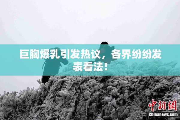 巨胸爆乳引发热议，各界纷纷发表看法！