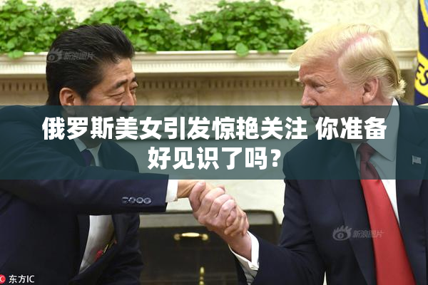 俄罗斯美女引发惊艳关注 你准备好见识了吗？