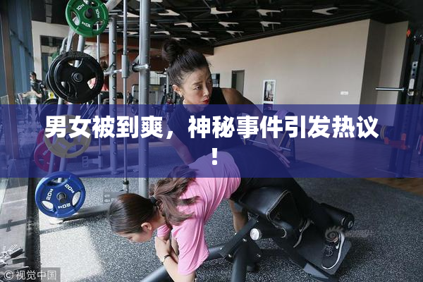 男女被到爽，神秘事件引发热议！