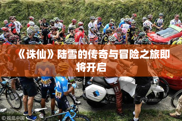 《诛仙》陆雪的传奇与冒险之旅即将开启