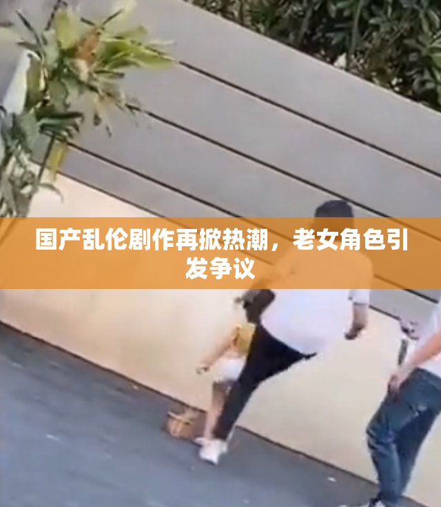 国产乱伦剧作再掀热潮，老女角色引发争议
