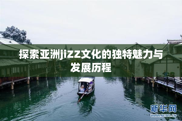 探索亚洲jiZZ文化的独特魅力与发展历程