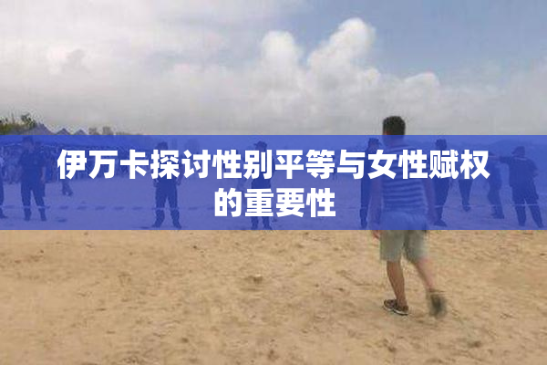 伊万卡探讨性别平等与女性赋权的重要性