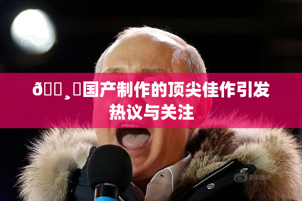 🌸‌国产制作的顶尖佳作引发热议与关注