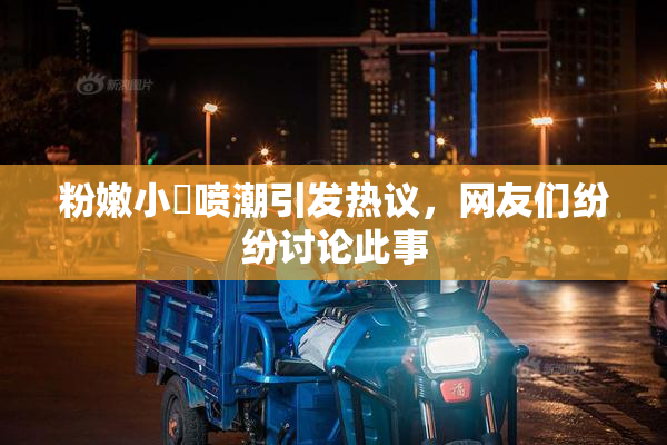 粉嫩小泬喷潮引发热议，网友们纷纷讨论此事