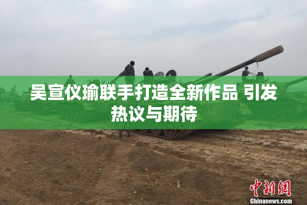吴宣仪瑜联手打造全新作品 引发热议与期待