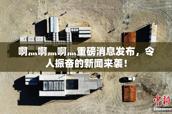 啊灬啊灬啊灬重磅消息发布，令人振奋的新闻来袭！
