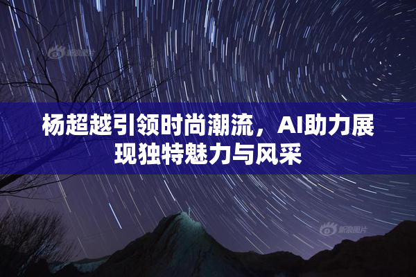 杨超越引领时尚潮流，AI助力展现独特魅力与风采