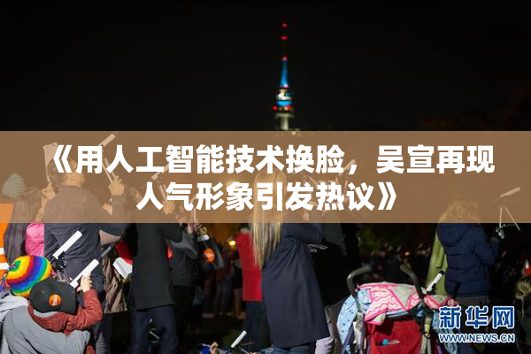 《用人工智能技术换脸，吴宣再现人气形象引发热议》