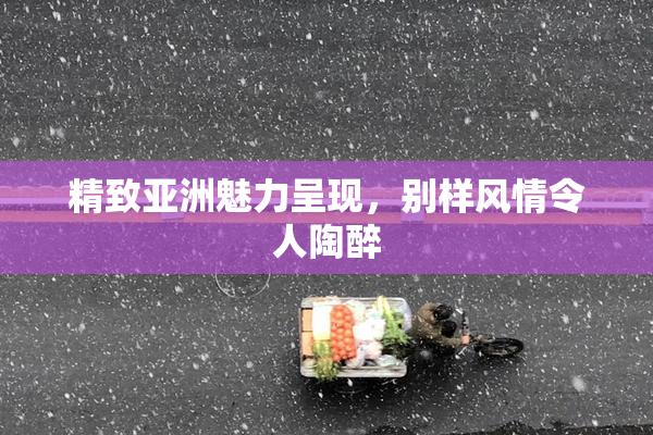 精致亚洲魅力呈现，别样风情令人陶醉