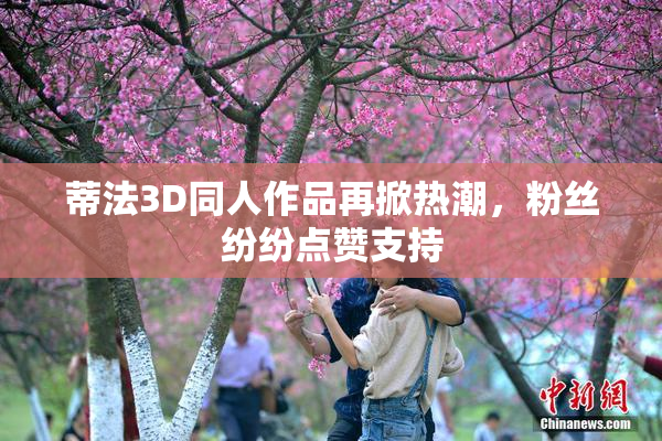 蒂法3D同人作品再掀热潮，粉丝纷纷点赞支持