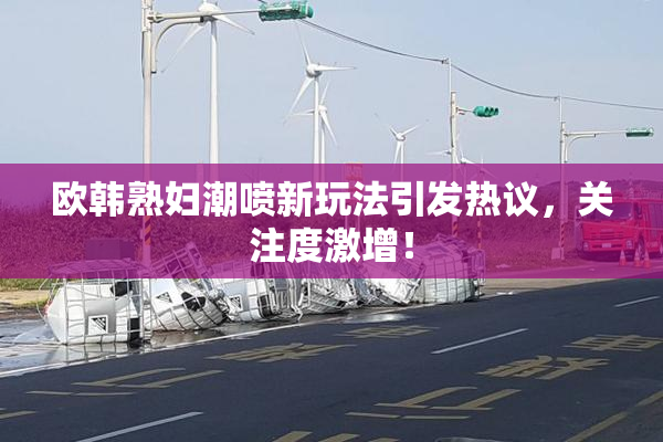 欧韩熟妇潮喷新玩法引发热议，关注度激增！