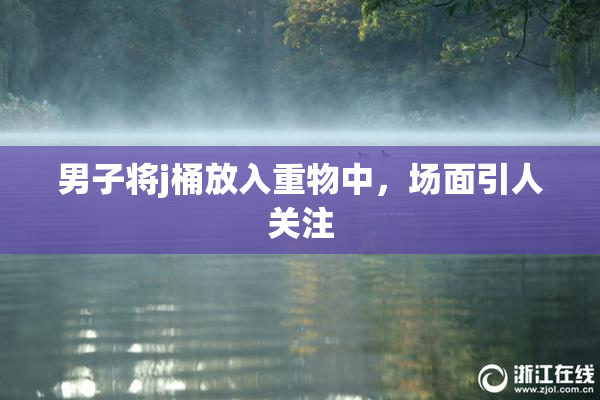 男子将j桶放入重物中，场面引人关注