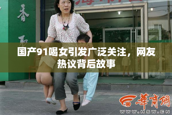 国产91喝女引发广泛关注，网友热议背后故事
