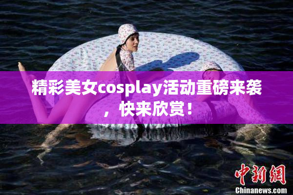 精彩美女cosplay活动重磅来袭，快来欣赏！