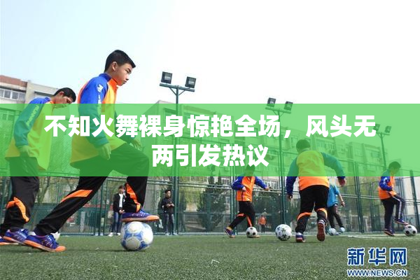 不知火舞裸身惊艳全场，风头无两引发热议