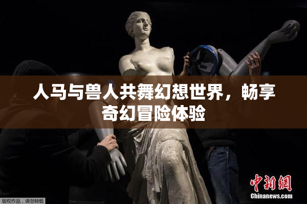 人马与兽人共舞幻想世界，畅享奇幻冒险体验