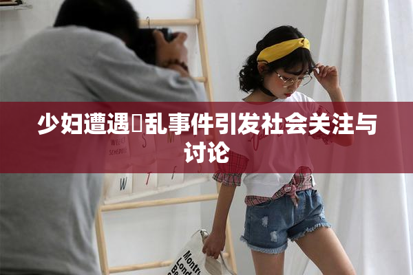 少妇遭遇婬乱事件引发社会关注与讨论
