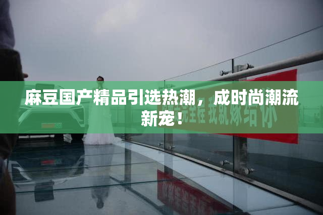 麻豆国产精品引选热潮，成时尚潮流新宠！