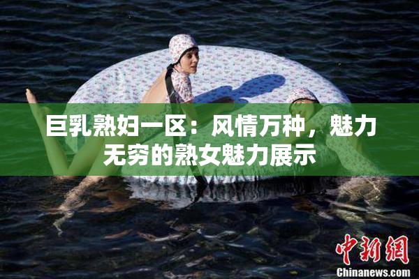 巨乳熟妇一区：风情万种，魅力无穷的熟女魅力展示