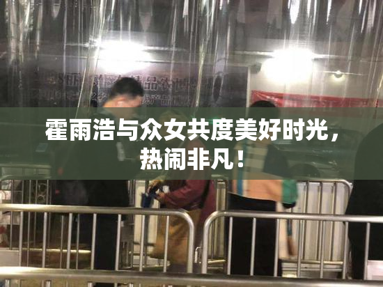 霍雨浩与众女共度美好时光，热闹非凡！