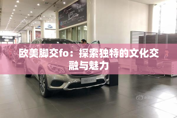欧美脚交fo：探索独特的文化交融与魅力