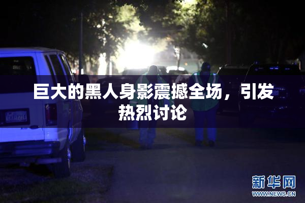 巨大的黑人身影震撼全场，引发热烈讨论