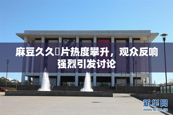 麻豆久久婬片热度攀升，观众反响强烈引发讨论