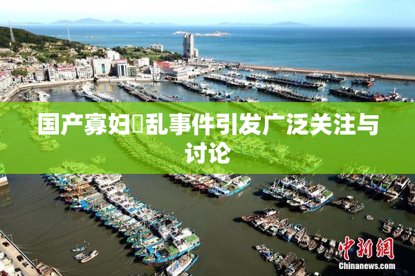 国产寡妇婬乱事件引发广泛关注与讨论