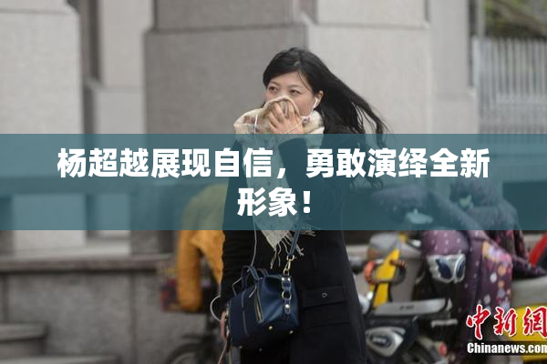 杨超越展现自信，勇敢演绎全新形象！