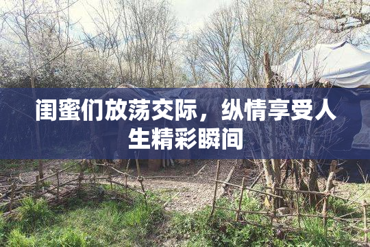闺蜜们放荡交际，纵情享受人生精彩瞬间