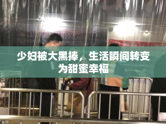 少妇被大黑捧，生活瞬间转变为甜蜜幸福