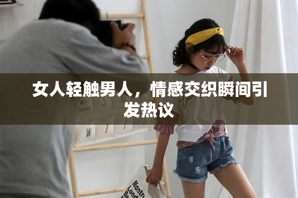 女人轻触男人，情感交织瞬间引发热议