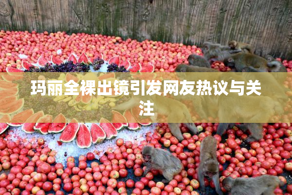 玛丽全裸出镜引发网友热议与关注