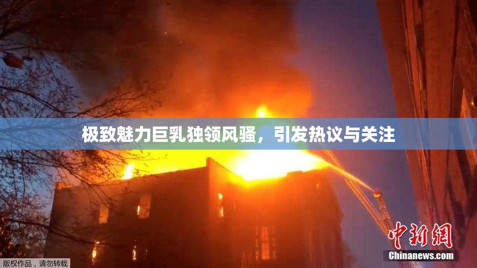极致魅力巨乳独领风骚，引发热议与关注