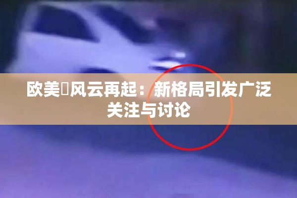 欧美巜风云再起：新格局引发广泛关注与讨论