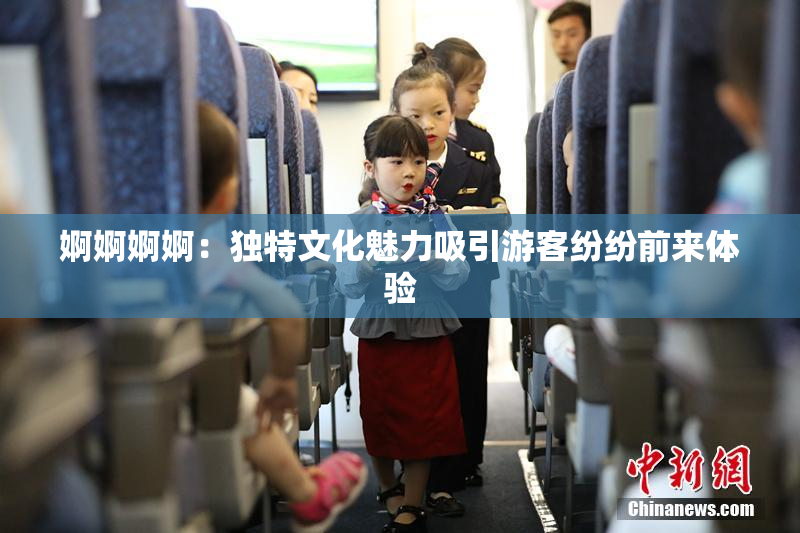 婀婀婀婀：独特文化魅力吸引游客纷纷前来体验