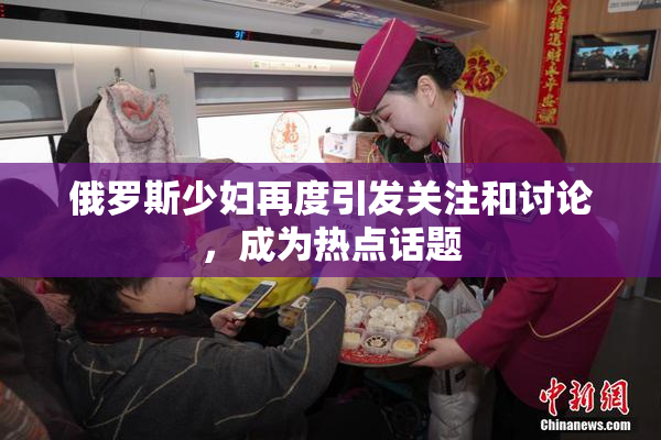 俄罗斯少妇再度引发关注和讨论，成为热点话题