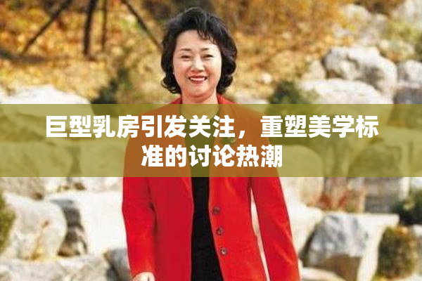 巨型乳房引发关注，重塑美学标准的讨论热潮