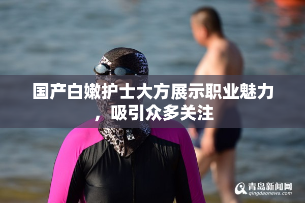 国产白嫩护士大方展示职业魅力，吸引众多关注